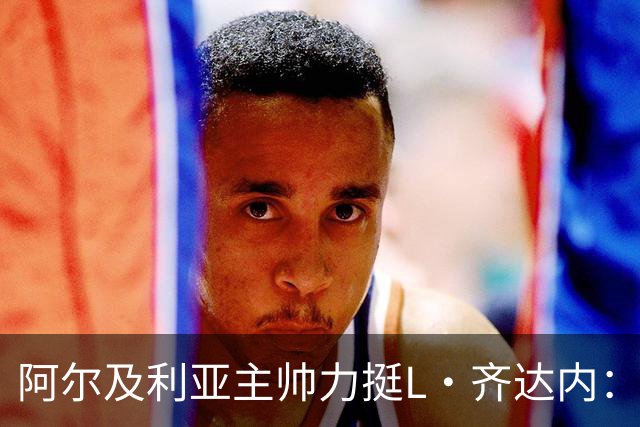 阿尔及利亚主帅力挺L·齐达内：每人都有犯错的权利 对他充满信心